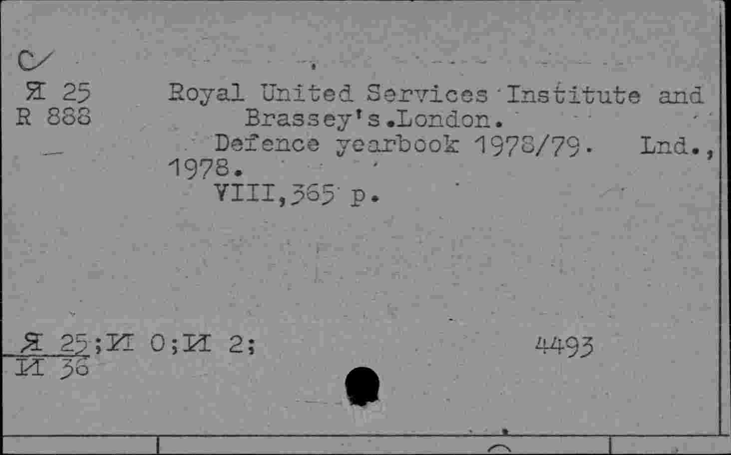 ﻿Я 25 R 888	Boyal United Services'Institute and Brassey’s.London. Defence yearbook 1978/79« Lnd., И978. VIII,565- P-
Я 2?;TŒ 0;И 2;	4495
и 5о	w